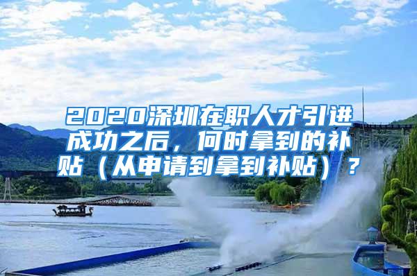 2020深圳在職人才引進(jìn)成功之后，何時(shí)拿到的補(bǔ)貼（從申請到拿到補(bǔ)貼）？