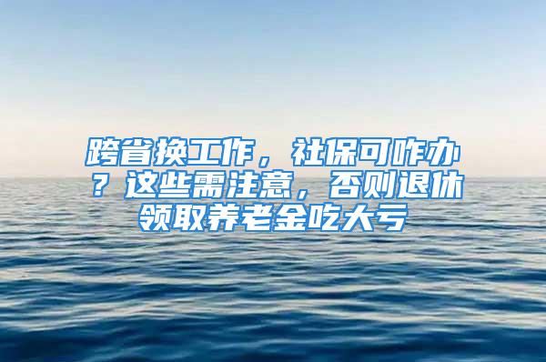 跨省換工作，社?？烧k？這些需注意，否則退休領(lǐng)取養(yǎng)老金吃大虧