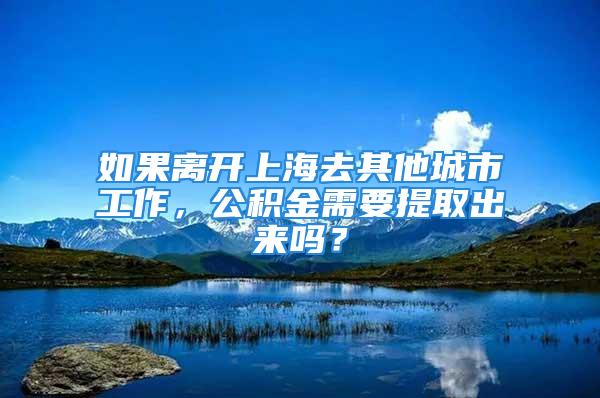 如果離開上海去其他城市工作，公積金需要提取出來嗎？