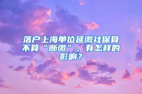 落戶上海單位延繳社保算不算“斷繳”，有怎樣的影響？