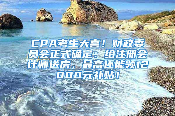 CPA考生大喜！財政委員會正式確定：給注冊會計師送房，最高還能領12000元補貼！