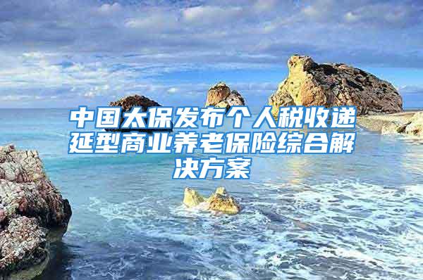 中國太保發(fā)布個人稅收遞延型商業(yè)養(yǎng)老保險綜合解決方案