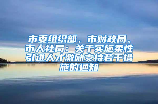 市委組織部、市財政局、市人社局：關于實施柔性引進人才激勵支持若干措施的通知