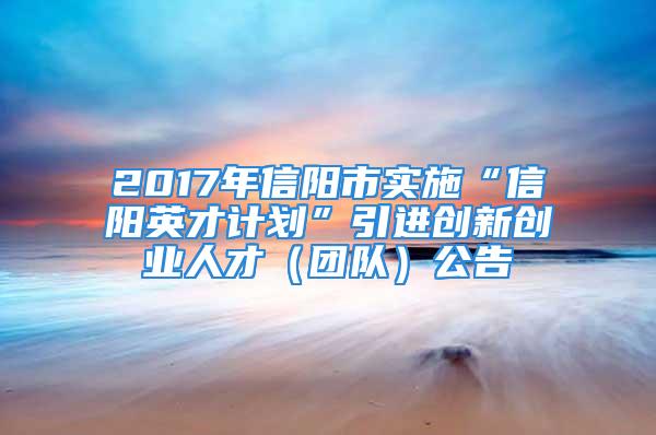 2017年信陽(yáng)市實(shí)施“信陽(yáng)英才計(jì)劃”引進(jìn)創(chuàng)新創(chuàng)業(yè)人才（團(tuán)隊(duì)）公告