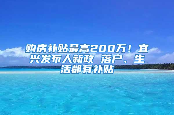 購房補(bǔ)貼最高200萬！宜興發(fā)布人新政 落戶、生活都有補(bǔ)貼