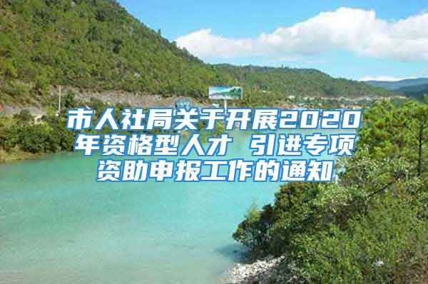 市人社局關(guān)于開展2020年資格型人才 引進(jìn)專項(xiàng)資助申報(bào)工作的通知