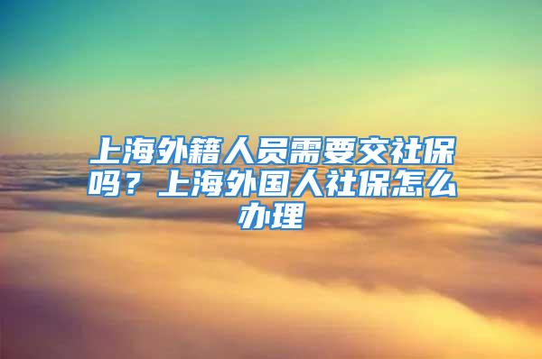 上海外籍人員需要交社保嗎？上海外國(guó)人社保怎么辦理