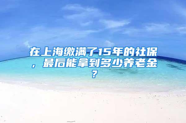 在上海繳滿(mǎn)了15年的社保，最后能拿到多少養(yǎng)老金？