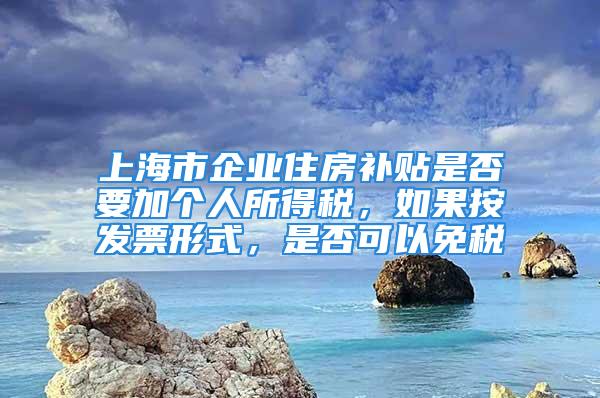 上海市企業(yè)住房補(bǔ)貼是否要加個(gè)人所得稅，如果按發(fā)票形式，是否可以免稅