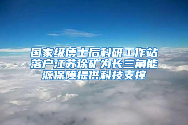 國家級(jí)博士后科研工作站落戶江蘇徐礦為長三角能源保障提供科技支撐