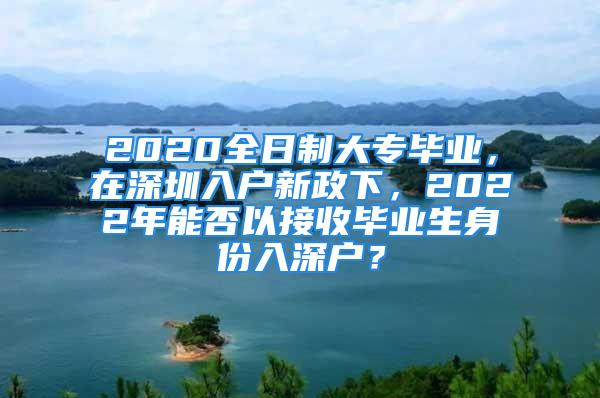 2020全日制大專畢業(yè)，在深圳入戶新政下，2022年能否以接收畢業(yè)生身份入深戶？