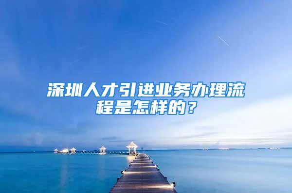 深圳人才引進(jìn)業(yè)務(wù)辦理流程是怎樣的？