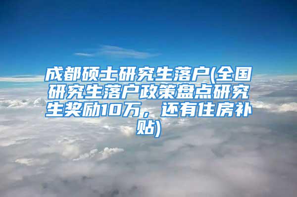 成都碩士研究生落戶(全國研究生落戶政策盤點研究生獎勵10萬，還有住房補貼)