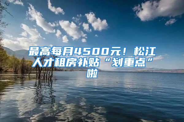 最高每月4500元！松江人才租房補(bǔ)貼“劃重點(diǎn)”啦