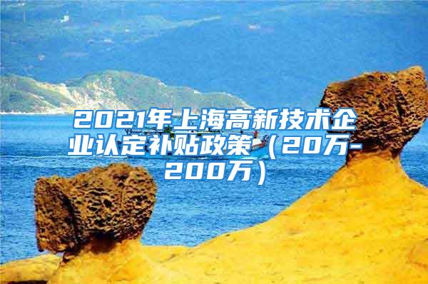 2021年上海高新技術(shù)企業(yè)認(rèn)定補(bǔ)貼政策（20萬-200萬）