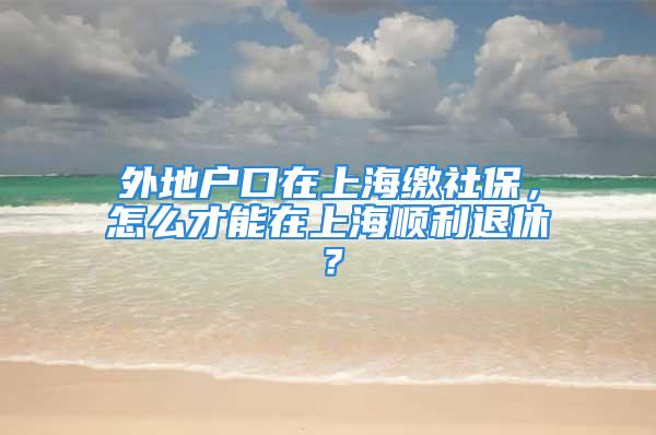 外地戶口在上海繳社保，怎么才能在上海順利退休？