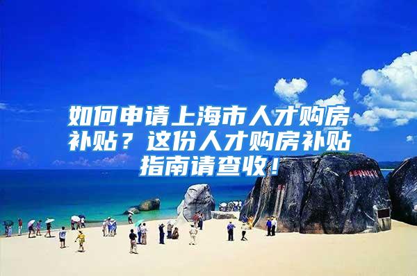 如何申請上海市人才購房補貼？這份人才購房補貼指南請查收！