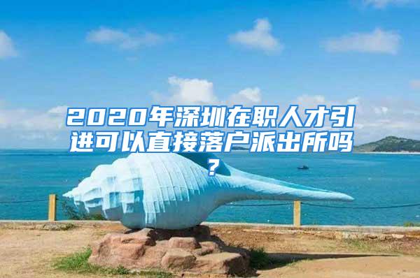 2020年深圳在職人才引進可以直接落戶派出所嗎？