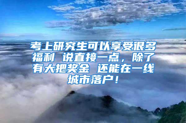 考上研究生可以享受很多福利 說直接一點(diǎn)，除了有大把獎(jiǎng)金 還能在一線城市落戶！