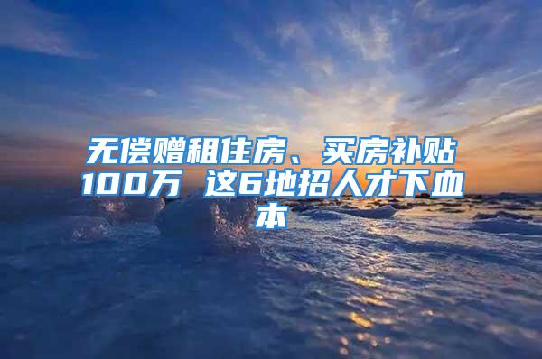 無償贈(zèng)租住房、買房補(bǔ)貼100萬 這6地招人才下血本