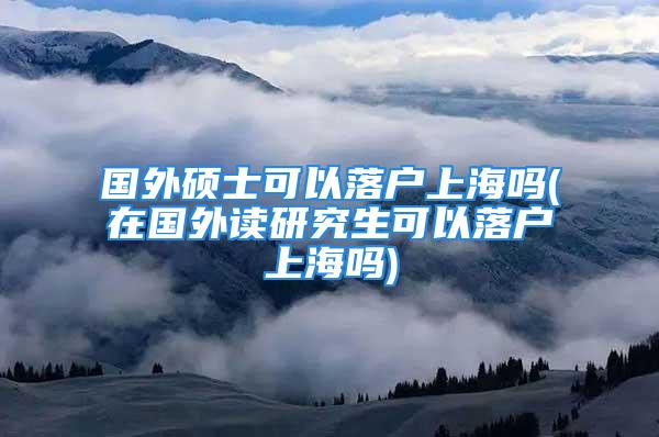 國(guó)外碩士可以落戶上海嗎(在國(guó)外讀研究生可以落戶上海嗎)