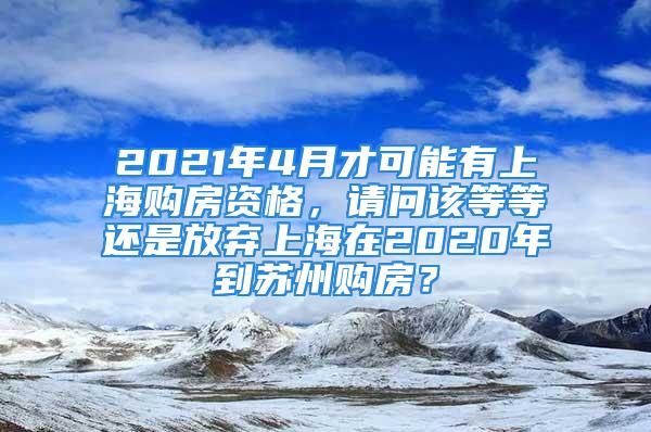 2021年4月才可能有上海購房資格，請問該等等還是放棄上海在2020年到蘇州購房？