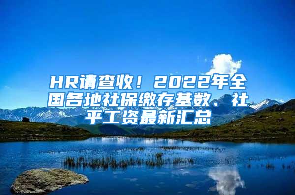 HR請查收！2022年全國各地社保繳存基數(shù)、社平工資最新匯總