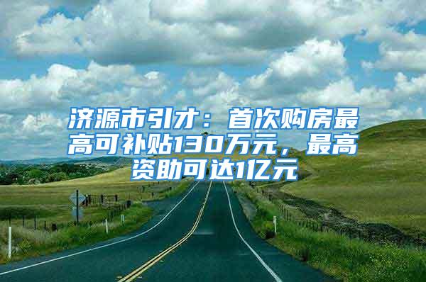 濟(jì)源市引才：首次購房最高可補(bǔ)貼130萬元，最高資助可達(dá)1億元