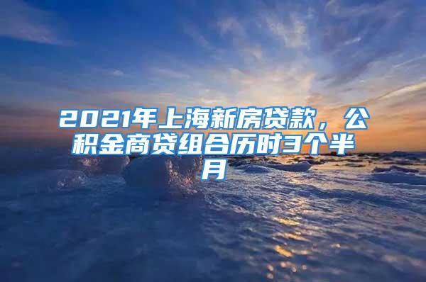 2021年上海新房貸款，公積金商貸組合歷時(shí)3個(gè)半月