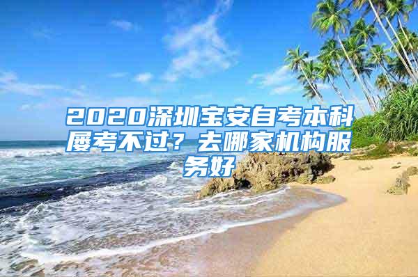 2020深圳寶安自考本科屢考不過(guò)？去哪家機(jī)構(gòu)服務(wù)好