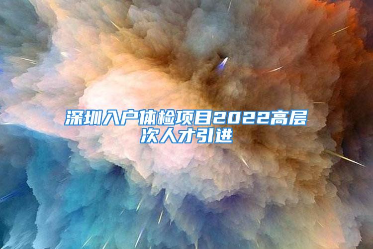 深圳入戶體檢項(xiàng)目2022高層次人才引進(jìn)