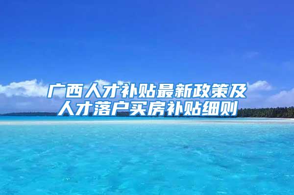 廣西人才補(bǔ)貼最新政策及人才落戶買房補(bǔ)貼細(xì)則