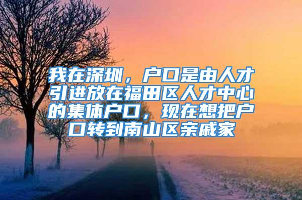 我在深圳，戶口是由人才引進(jìn)放在福田區(qū)人才中心的集體戶口，現(xiàn)在想把戶口轉(zhuǎn)到南山區(qū)親戚家