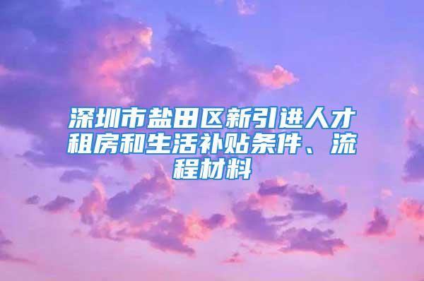 深圳市鹽田區(qū)新引進(jìn)人才租房和生活補貼條件、流程材料