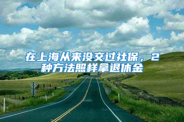 在上海從來沒交過社保，2種方法照樣拿退休金