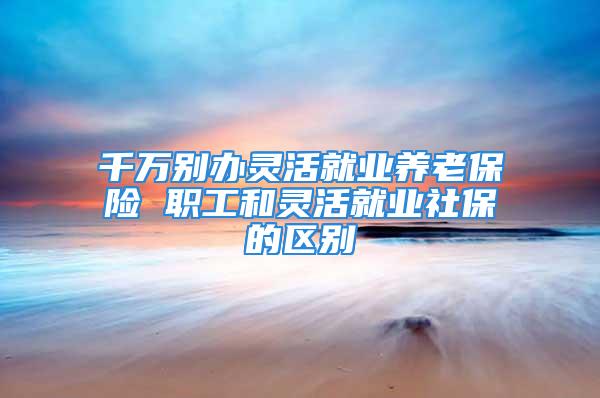 千萬別辦靈活就業(yè)養(yǎng)老保險 職工和靈活就業(yè)社保的區(qū)別