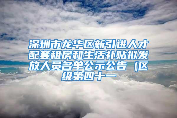 深圳市龍華區(qū)新引進(jìn)人才配套租房和生活補(bǔ)貼擬發(fā)放人員名單公示公告 (區(qū)級(jí)第四十一