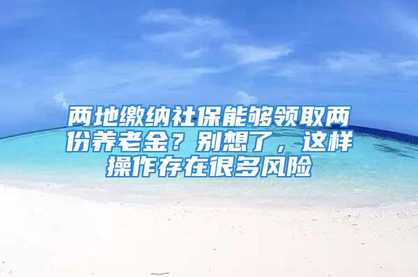 兩地繳納社保能夠領(lǐng)取兩份養(yǎng)老金？別想了，這樣操作存在很多風(fēng)險