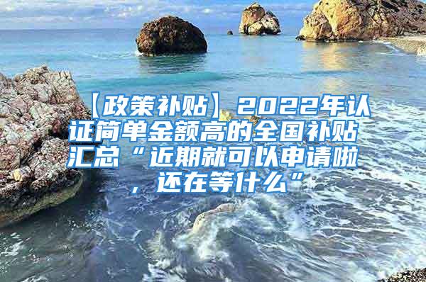 【政策補貼】2022年認證簡單金額高的全國補貼匯總“近期就可以申請啦，還在等什么”