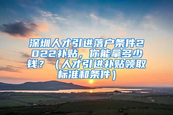 深圳人才引進落戶條件2022補貼，你能拿多少錢？（人才引進補貼領(lǐng)取標準和條件）