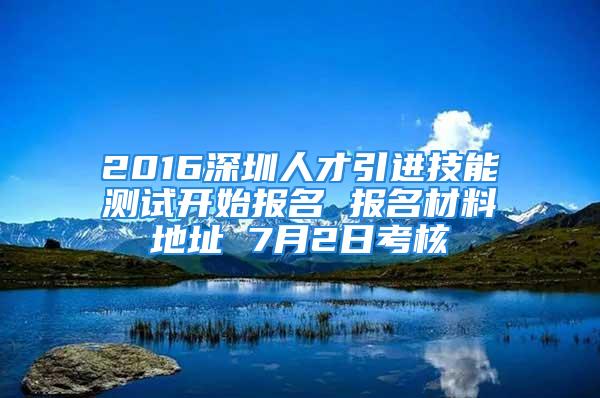 2016深圳人才引進技能測試開始報名 報名材料地址 7月2日考核