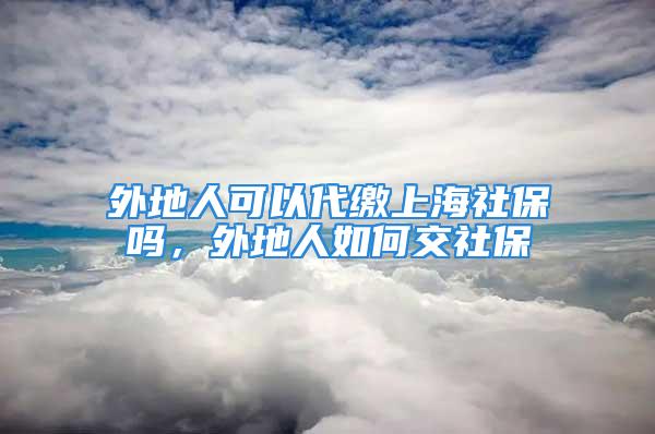 外地人可以代繳上海社保嗎，外地人如何交社保