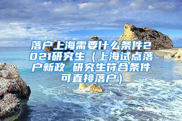 落戶上海需要什么條件2021研究生（上海試點落戶新政 研究生符合條件可直接落戶）