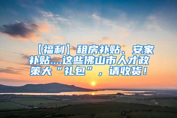 【福利】租房補貼、安家補貼....這些佛山市人才政策大“禮包”，請收貨！