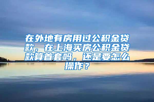 在外地有房用過(guò)公積金貸款，在上海買房公積金貸款算首套嗎，還是要怎么操作？