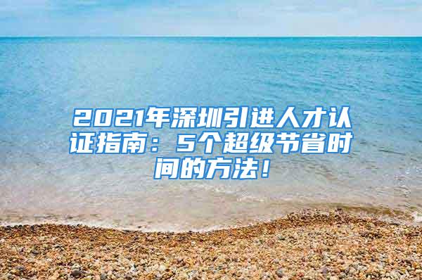 2021年深圳引進(jìn)人才認(rèn)證指南：5個(gè)超級節(jié)省時(shí)間的方法！