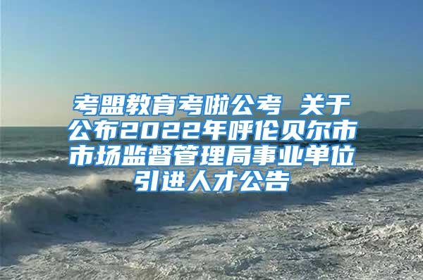 考盟教育考啦公考 關(guān)于公布2022年呼倫貝爾市市場(chǎng)監(jiān)督管理局事業(yè)單位引進(jìn)人才公告