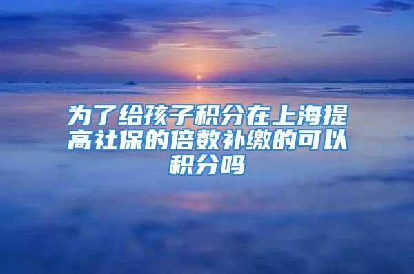 為了給孩子積分在上海提高社保的倍數(shù)補(bǔ)繳的可以積分嗎