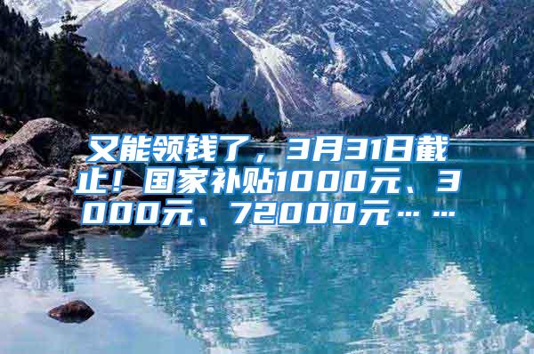 又能領(lǐng)錢了，3月31日截止！國(guó)家補(bǔ)貼1000元、3000元、72000元……