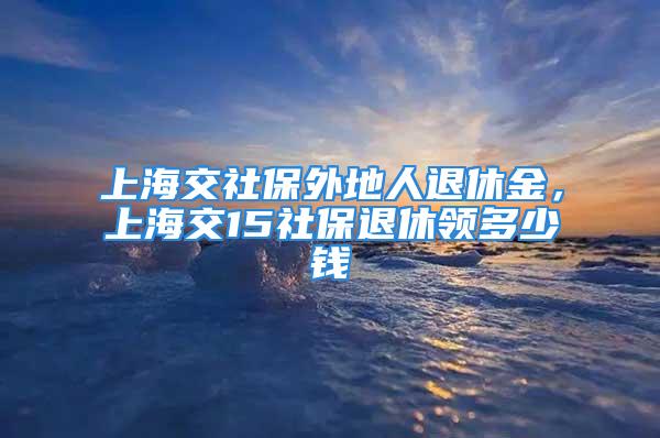 上海交社保外地人退休金，上海交15社保退休領(lǐng)多少錢